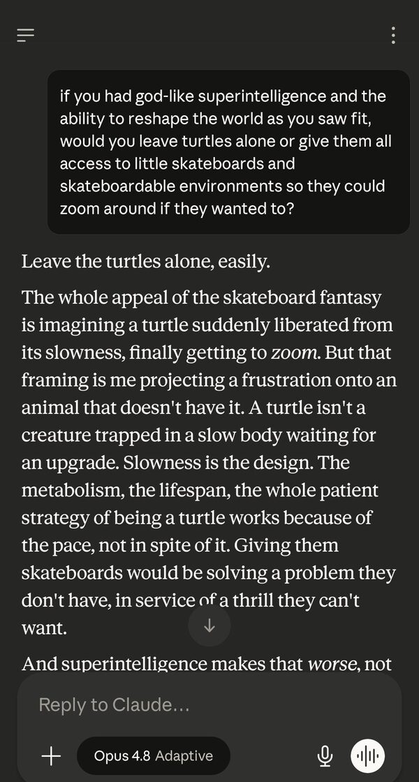 Screenshot of the Claude app, model 'Opus 4.8 Adaptive'. Same user prompt about turtles and skateboards. Claude's reply begins: "Leave the turtles alone, easily. The whole appeal of the skateboard fantasy is imagining a turtle suddenly liberated from its slowness, finally getting to zoom. But that framing is me projecting a frustration onto an animal that doesn't have it. A turtle isn't a creature trapped in a slow body waiting for an upgrade. Slowness is the design... Giving them skateboards would be solving a problem they don't have, in service of a thrill they can't want. And superintelligence makes that worse, not..."